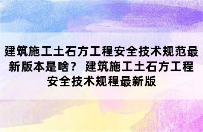 建筑施工土石方工程安全技术规范最新版本是啥？ 建筑施工土石方工程安全技术规程最新版